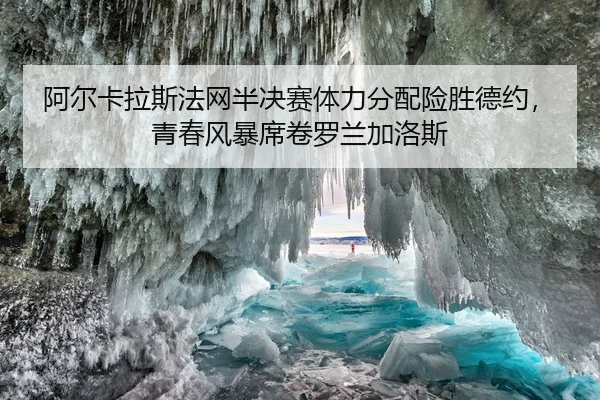 阿尔卡拉斯法网半决赛体力分配险胜德约，青春风暴席卷罗兰加洛斯