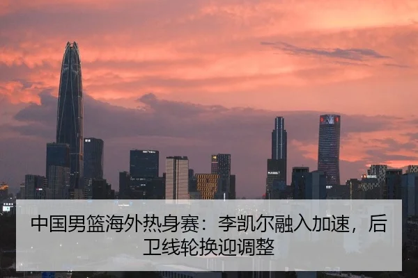 中国男篮海外热身赛：李凯尔融入加速，后卫线轮换迎调整