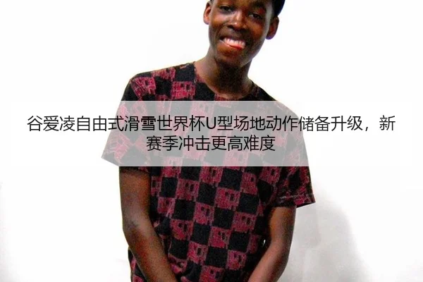 谷爱凌自由式滑雪世界杯U型场地动作储备升级，新赛季冲击更高难度