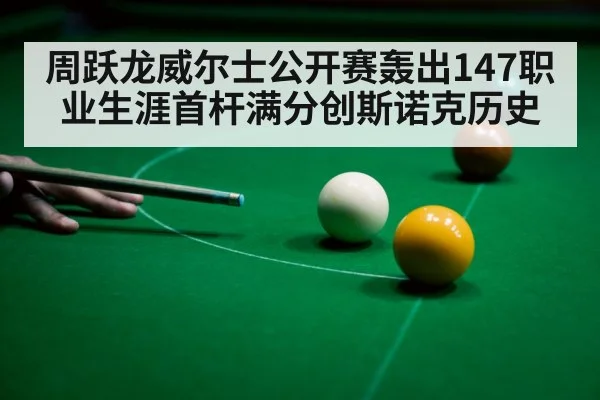 周跃龙威尔士公开赛轰出147职业生涯首杆满分创斯诺克历史