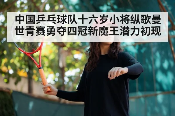 中国乒乓球队十六岁小将纵歌曼世青赛勇夺四冠新魔王潜力初现