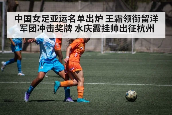 中国女足亚运名单出炉 王霜领衔留洋军团冲击奖牌 水庆霞挂帅出征杭州